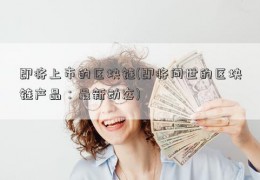 即将上市的区块链(即将问世的区块链产品：最新动态)