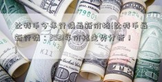 比特币今年行情最新价格(比特币最新行情：2021年价格走势分析！)